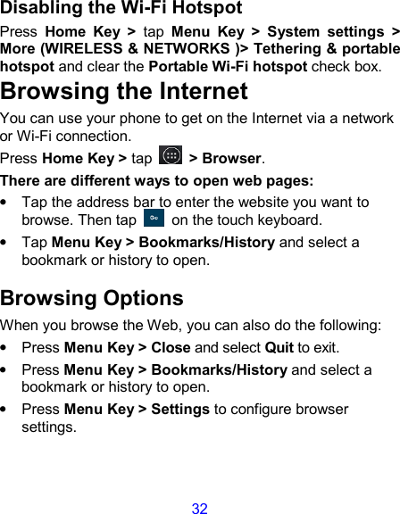 32 Disabling the Wi-Fi Hotspot Press  Home  Key  &gt;  tap  Menu  Key  &gt;  System  settings  &gt; More (WIRELESS &amp; NETWORKS )&gt; Tethering &amp; portable hotspot and clear the Portable Wi-Fi hotspot check box. Browsing the Internet You can use your phone to get on the Internet via a network or Wi-Fi connection.   Press Home Key &gt; tap    &gt; Browser. There are different ways to open web pages: •  Tap the address bar to enter the website you want to browse. Then tap    on the touch keyboard. •  Tap Menu Key &gt; Bookmarks/History and select a bookmark or history to open. Browsing Options When you browse the Web, you can also do the following: •  Press Menu Key &gt; Close and select Quit to exit. •  Press Menu Key &gt; Bookmarks/History and select a bookmark or history to open. •  Press Menu Key &gt; Settings to configure browser settings. 