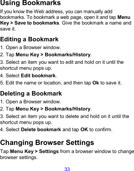 33 Using Bookmarks If you know the Web address, you can manually add bookmarks. To bookmark a web page, open it and tap Menu Key &gt; Save to bookmarks. Give the bookmark a name and save it.   Editing a Bookmark 1. Open a Browser window. 2. Tap Menu Key &gt; Bookmarks/History. 3. Select an item you want to edit and hold on it until the shortcut menu pops up. 4. Select Edit bookmark. 5. Edit the name or location, and then tap Ok to save it. Deleting a Bookmark 1. Open a Browser window. 2. Tap Menu Key &gt; Bookmarks/History. 3. Select an item you want to delete and hold on it until the shortcut menu pops up. 4. Select Delete bookmark and tap OK to confirm. Changing Browser Settings Tap Menu Key &gt; Settings from a browser window to change browser settings. 