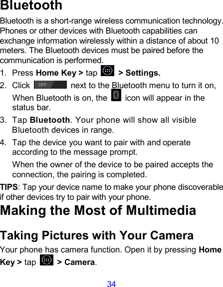 34 Bluetooth Bluetooth is a short-range wireless communication technology. Phones or other devices with Bluetooth capabilities can exchange information wirelessly within a distance of about 10 meters. The Bluetooth devices must be paired before the communication is performed. 1.  Press Home Key &gt; tap         &gt; Settings. 2.  Click   next to the Bluetooth menu to turn it on,    When Bluetooth is on, the    icon will appear in the status bar. 3.  Tap Bluetooth. Your phone will show all visible Bluetooth devices in range. 4.  Tap the device you want to pair with and operate according to the message prompt. When the owner of the device to be paired accepts the connection, the pairing is completed. TIPS: Tap your device name to make your phone discoverable if other devices try to pair with your phone. Making the Most of Multimedia Taking Pictures with Your Camera Your phone has camera function. Open it by pressing Home Key &gt; tap    &gt; Camera.   