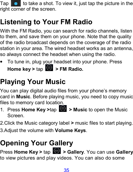35 Tap    to take a shot. To view it, just tap the picture in the right corner of the screen.   Listening to Your FM Radio With the FM Radio, you can search for radio channels, listen to them, and save them on your phone. Note that the quality of the radio broadcast depends on the coverage of the radio station in your area. The wired headset works as an antenna, so always connect the headset when using the radio. •  To tune in, plug your headset into your phone. Press Home key &gt; tap    &gt; FM Radio. Playing Your Music You can play digital audio files from your phone’s memory card in Music. Before playing music, you need to copy music files to memory card location. 1.  Press Home Key &gt;tap    &gt; Music to open the Music Screen. 2.Click the Music category label &gt; music files to start playing. 3.Adjust the volume with Volume Keys. Opening Your Gallery Press Home Key &gt; tap    &gt; Gallery. You can use Gallery to view pictures and play videos. You can also do some 