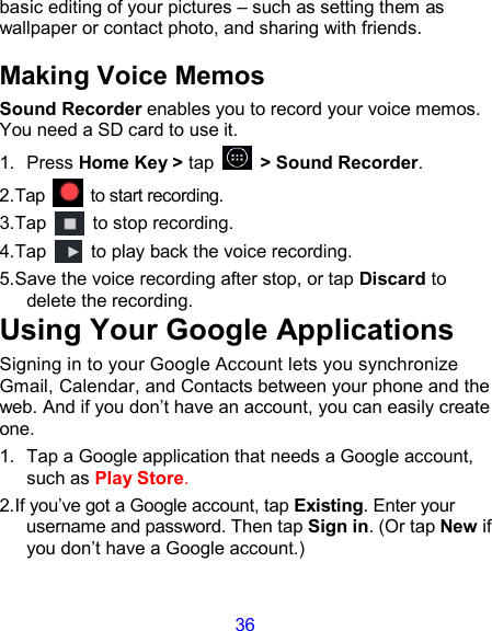 36 basic editing of your pictures – such as setting them as wallpaper or contact photo, and sharing with friends. Making Voice Memos Sound Recorder enables you to record your voice memos. You need a SD card to use it. 1.  Press Home Key &gt; tap    &gt; Sound Recorder. 2.Tap    to start recording. 3.Tap    to stop recording. 4.Tap    to play back the voice recording. 5.Save the voice recording after stop, or tap Discard to delete the recording. Using Your Google Applications Signing in to your Google Account lets you synchronize Gmail, Calendar, and Contacts between your phone and the web. And if you don’t have an account, you can easily create one. 1.  Tap a Google application that needs a Google account, such as Play Store. 2.If you’ve got a Google account, tap Existing. Enter your username and password. Then tap Sign in. (Or tap New if you don’t have a Google account.) 