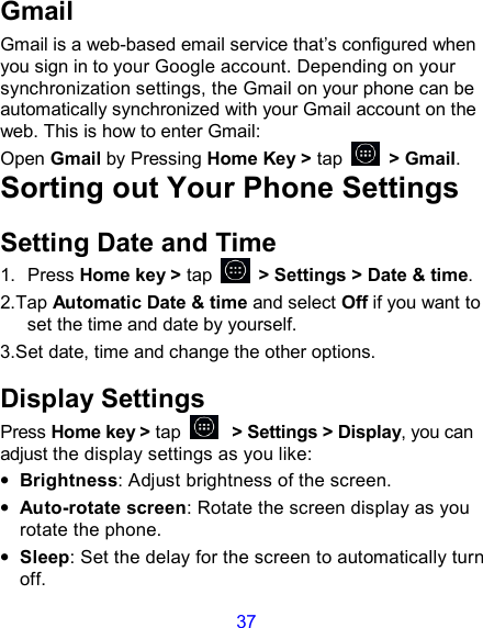 37 Gmail Gmail is a web-based email service that’s configured when you sign in to your Google account. Depending on your synchronization settings, the Gmail on your phone can be automatically synchronized with your Gmail account on the web. This is how to enter Gmail: Open Gmail by Pressing Home Key &gt; tap    &gt; Gmail. Sorting out Your Phone Settings Setting Date and Time 1.  Press Home key &gt; tap    &gt; Settings &gt; Date &amp; time. 2.Tap Automatic Date &amp; time and select Off if you want to set the time and date by yourself. 3.Set date, time and change the other options. Display Settings Press Home key &gt; tap  &gt; Settings &gt; Display, you can adjust the display settings as you like: • Brightness: Adjust brightness of the screen. • Auto-rotate screen: Rotate the screen display as you rotate the phone. • Sleep: Set the delay for the screen to automatically turn off. 