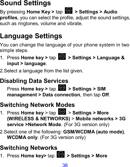 38 Sound Settings By pressing Home Key &gt; tap    &gt; Settings &gt; Audio profiles, you can select the profile, adjust the sound settings, such as ringtones, volume and vibrate. Language Settings You can change the language of your phone system in two simple steps. 1.  Press Home key &gt; tap    &gt; Settings &gt; Language &amp; input &gt; language. 2.Select a language from the list given. Disabling Data Services Press Home key &gt; tap    &gt; Settings &gt; SIM management &gt; Data connection, then tap Off. Switching Network Modes 1.  Press Home key &gt; tap    &gt; Settings &gt; More (WIRELESS &amp; NETWORKS) &gt; Mobile networks &gt; 3G service &gt;Network Mode. (For 3G version only) 2.Select one of the following: GSM/WCDMA (auto mode), WCDMA only. (For 3G version only) Switching Networks 1.  Press Home key&gt; tap    &gt; Settings &gt; More 