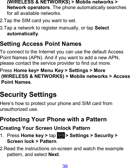 39 (WIRELESS &amp; NETWORKS) &gt; Mobile networks &gt; Network operators. The phone automatically searches for all available networks. 2.Tap the SIM card you want to set. 3.Tap a network to register manually, or tap Select automatically. Setting Access Point Names To connect to the Internet you can use the default Access Point Names (APN). And if you want to add a new APN, please contact the service provider to find out more. Press Home key&gt; Menu Key &gt; Settings &gt; More (WIRELESS &amp; NETWORKS) &gt; Mobile networks &gt; Access Point Names. Security Settings Here’s how to protect your phone and SIM card from unauthorized use.   Protecting Your Phone with a Pattern Creating Your Screen Unlock Pattern 1.  Press Home key &gt; tap       &gt; Settings &gt; Security &gt; Screen lock &gt; Pattern. 2.Read the instructions on-screen and watch the example pattern, and select Next. 