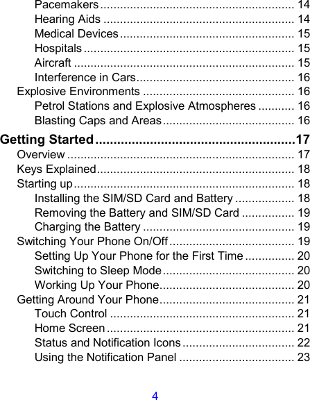 4 Pacemakers........................................................... 14 Hearing Aids .......................................................... 14 Medical Devices..................................................... 15 Hospitals ................................................................ 15 Aircraft ................................................................... 15 Interference in Cars................................................ 16 Explosive Environments .............................................. 16 Petrol Stations and Explosive Atmospheres ........... 16 Blasting Caps and Areas........................................ 16 Getting Started.......................................................17 Overview ..................................................................... 17 Keys Explained............................................................ 18 Starting up................................................................... 18 Installing the SIM/SD Card and Battery .................. 18 Removing the Battery and SIM/SD Card ................ 19 Charging the Battery .............................................. 19 Switching Your Phone On/Off...................................... 19 Setting Up Your Phone for the First Time ............... 20 Switching to Sleep Mode........................................ 20 Working Up Your Phone......................................... 20 Getting Around Your Phone......................................... 21 Touch Control ........................................................ 21 Home Screen ......................................................... 21 Status and Notification Icons .................................. 22 Using the Notification Panel ................................... 23 