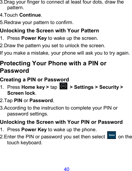 40 3.Drag your finger to connect at least four dots, draw the pattern. 4.Touch Continue. 5.Redraw your pattern to confirm. Unlocking the Screen with Your Pattern 1.  Press Power Key to wake up the screen. 2.Draw the pattern you set to unlock the screen. If you make a mistake, your phone will ask you to try again. Protecting Your Phone with a PIN or Password Creating a PIN or Password 1.  Press Home key &gt; tap    &gt; Settings &gt; Security &gt; Screen lock. 2.Tap PIN or Password.   3.According to the instruction to complete your PIN or password settings. Unlocking the Screen with Your PIN or Password 1.  Press Power Key to wake up the phone. 2.Enter the PIN or password you set then select    on the touch keyboard. 