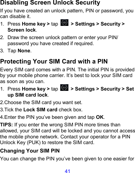 41 Disabling Screen Unlock Security If you have created an unlock pattern, PIN or password, you can disable it. 1.  Press Home key &gt; tap    &gt; Settings &gt; Security &gt; Screen lock. 2.  Draw the screen unlock pattern or enter your PIN/ password you have created if required. 3.  Tap None. Protecting Your SIM Card with a PIN Every SIM card comes with a PIN. The initial PIN is provided by your mobile phone carrier. It’s best to lock your SIM card as soon as you can. 1.  Press Home key &gt; tap    &gt; Settings &gt; Security &gt; Set up SIM card lock. 2.Choose the SIM card you want set. 3.Tick the Lock SIM card check box. 4.Enter the PIN you’ve been given and tap OK. TIPS: If you enter the wrong SIM PIN more times than allowed, your SIM card will be locked and you cannot access the mobile phone network. Contact your operator for a PIN Unlock Key (PUK) to restore the SIM card. Changing Your SIM PIN You can change the PIN you’ve been given to one easier for 