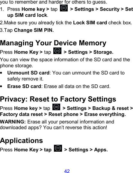 42 you to remember and harder for others to guess. 1.  Press Home key &gt; tap    &gt; Settings &gt; Security &gt; Set up SIM card lock. 2.Make sure you already tick the Lock SIM card check box. 3.Tap Change SIM PIN. Managing Your Device Memory Press Home Key &gt; tap    &gt; Settings &gt; Storage. You can view the space information of the SD card and the phone storage.   • Unmount SD card: You can unmount the SD card to safely remove it. • Erase SD card: Erase all data on the SD card. Privacy: Reset to Factory Settings Press Home key &gt; tap    &gt; Settings &gt; Backup &amp; reset &gt; Factory data reset &gt; Reset phone &gt; Erase everything. WARNING: Erase all your personal information and downloaded apps? You can’t reverse this action! Applications Press Home Key &gt; tap    &gt; Settings &gt; Apps. 