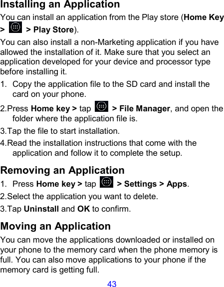 43 Installing an Application You can install an application from the Play store (Home Key &gt;    &gt; Play Store). You can also install a non-Marketing application if you have allowed the installation of it. Make sure that you select an application developed for your device and processor type before installing it. 1.  Copy the application file to the SD card and install the card on your phone. 2.Press Home key &gt; tap    &gt; File Manager, and open the folder where the application file is. 3.Tap the file to start installation. 4.Read the installation instructions that come with the application and follow it to complete the setup. Removing an Application 1.  Press Home key &gt; tap    &gt; Settings &gt; Apps. 2.Select the application you want to delete. 3.Tap Uninstall and OK to confirm. Moving an Application You can move the applications downloaded or installed on your phone to the memory card when the phone memory is full. You can also move applications to your phone if the memory card is getting full. 