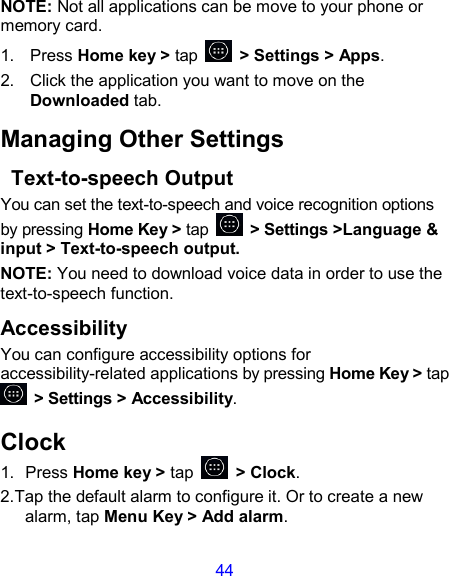 44 NOTE: Not all applications can be move to your phone or memory card. 1.  Press Home key &gt; tap    &gt; Settings &gt; Apps. 2.  Click the application you want to move on the Downloaded tab. Managing Other Settings   Text-to-speech Output You can set the text-to-speech and voice recognition options by pressing Home Key &gt; tap    &gt; Settings &gt;Language &amp; input &gt; Text-to-speech output.   NOTE: You need to download voice data in order to use the text-to-speech function. Accessibility You can configure accessibility options for accessibility-related applications by pressing Home Key &gt; tap   &gt; Settings &gt; Accessibility. Clock 1.  Press Home key &gt; tap    &gt; Clock. 2.Tap the default alarm to configure it. Or to create a new alarm, tap Menu Key &gt; Add alarm. 