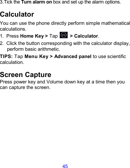45 3.Tick the Turn alarm on box and set up the alarm options. Calculator You can use the phone directly perform simple mathematical calculations. 1.  Press Home Key &gt; Tap          &gt; Calculator. 2.  Click the button corresponding with the calculator display, perform basic arithmetic. TIPS: Tap Menu Key &gt; Advanced panel to use scientific calculation. Screen Capture Press power key and Volume down key at a time then you can capture the screen.          