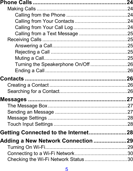 5 Phone Calls ............................................................24 Making Calls ................................................................24 Calling from the Phone ...........................................24 Calling from Your Contacts .....................................24 Calling from Your Call Log......................................24 Calling from a Text Message ..................................25 Receiving Calls ............................................................25 Answering a Call.....................................................25 Rejecting a Call ......................................................25 Muting a Call...........................................................25 Turning the Speakerphone On/Off .......................... 26 Ending a Call ..........................................................26 Contacts .................................................................26 Creating a Contact .......................................................26 Searching for a Contact................................................26 Messages ...............................................................27 The Message Box ........................................................27 Sending an Message ...................................................27 Message Settings ........................................................28 Touch Input Settings ....................................................28 Getting Connected to the Internet........................28 Adding a New Network Connection .....................29 Turning On Wi-Fi..........................................................29 Connecting to a Wi-Fi Network.....................................30 Checking the Wi-Fi Network Status ..............................30 