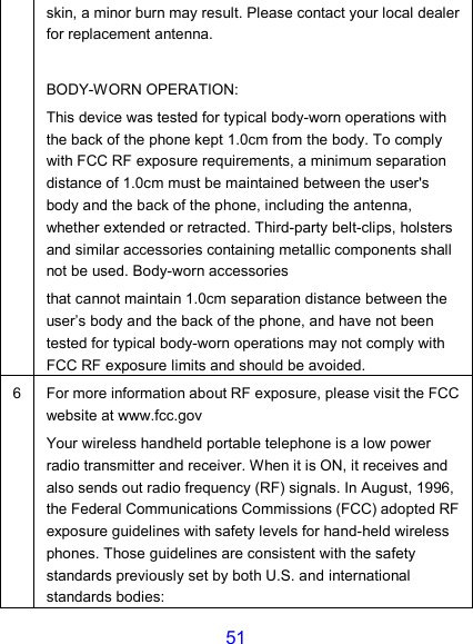 51 skin, a minor burn may result. Please contact your local dealer for replacement antenna.  BODY-WORN OPERATION: This device was tested for typical body-worn operations with the back of the phone kept 1.0cm from the body. To comply with FCC RF exposure requirements, a minimum separation distance of 1.0cm must be maintained between the user&apos;s body and the back of the phone, including the antenna, whether extended or retracted. Third-party belt-clips, holsters and similar accessories containing metallic components shall not be used. Body-worn accessories that cannot maintain 1.0cm separation distance between the user’s body and the back of the phone, and have not been tested for typical body-worn operations may not comply with FCC RF exposure limits and should be avoided. 6 For more information about RF exposure, please visit the FCC website at www.fcc.gov Your wireless handheld portable telephone is a low power radio transmitter and receiver. When it is ON, it receives and also sends out radio frequency (RF) signals. In August, 1996, the Federal Communications Commissions (FCC) adopted RF exposure guidelines with safety levels for hand-held wireless phones. Those guidelines are consistent with the safety standards previously set by both U.S. and international standards bodies: 