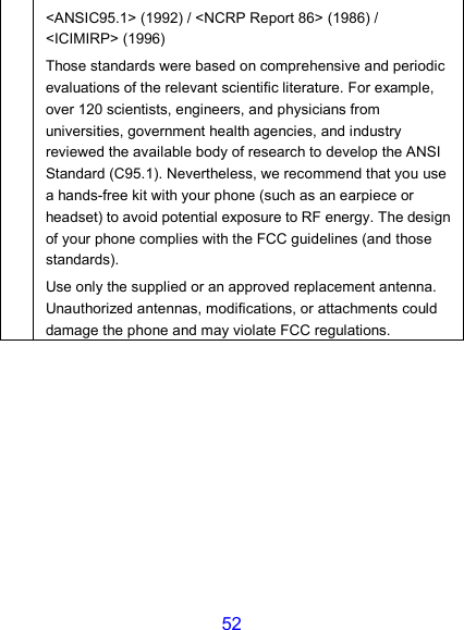 52 &lt;ANSIC95.1&gt; (1992) / &lt;NCRP Report 86&gt; (1986) / &lt;ICIMIRP&gt; (1996) Those standards were based on comprehensive and periodic evaluations of the relevant scientific literature. For example, over 120 scientists, engineers, and physicians from universities, government health agencies, and industry reviewed the available body of research to develop the ANSI Standard (C95.1). Nevertheless, we recommend that you use a hands-free kit with your phone (such as an earpiece or headset) to avoid potential exposure to RF energy. The design of your phone complies with the FCC guidelines (and those standards). Use only the supplied or an approved replacement antenna. Unauthorized antennas, modifications, or attachments could damage the phone and may violate FCC regulations.  