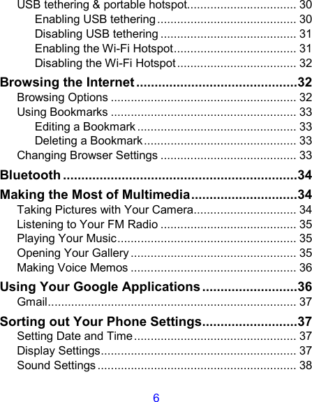 6 USB tethering &amp; portable hotspot................................. 30 Enabling USB tethering.......................................... 30 Disabling USB tethering ......................................... 31 Enabling the Wi-Fi Hotspot..................................... 31 Disabling the Wi-Fi Hotspot.................................... 32 Browsing the Internet ............................................32 Browsing Options ........................................................ 32 Using Bookmarks ........................................................ 33 Editing a Bookmark ................................................ 33 Deleting a Bookmark.............................................. 33 Changing Browser Settings ......................................... 33 Bluetooth ................................................................34 Making the Most of Multimedia.............................34 Taking Pictures with Your Camera............................... 34 Listening to Your FM Radio ......................................... 35 Playing Your Music...................................................... 35 Opening Your Gallery .................................................. 35 Making Voice Memos .................................................. 36 Using Your Google Applications..........................36 Gmail........................................................................... 37 Sorting out Your Phone Settings..........................37 Setting Date and Time................................................. 37 Display Settings........................................................... 37 Sound Settings ............................................................ 38 