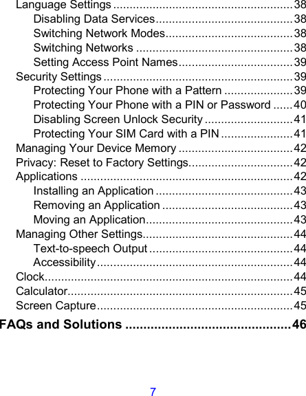 7 Language Settings .......................................................38 Disabling Data Services..........................................38 Switching Network Modes.......................................38 Switching Networks ................................................38 Setting Access Point Names...................................39 Security Settings ..........................................................39 Protecting Your Phone with a Pattern ..................... 39 Protecting Your Phone with a PIN or Password ......40 Disabling Screen Unlock Security ...........................41 Protecting Your SIM Card with a PIN ......................41 Managing Your Device Memory ...................................42 Privacy: Reset to Factory Settings................................42 Applications .................................................................42 Installing an Application ..........................................43 Removing an Application ........................................43 Moving an Application.............................................43 Managing Other Settings..............................................44 Text-to-speech Output ............................................44 Accessibility............................................................44 Clock............................................................................44 Calculator.....................................................................45 Screen Capture............................................................45 FAQs and Solutions ..............................................46 