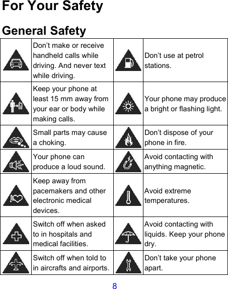 8 For Your Safety General Safety  Don’t make or receive handheld calls while driving. And never text while driving.  Don’t use at petrol stations.  Keep your phone at least 15 mm away from your ear or body while making calls.  Your phone may produce a bright or flashing light.  Small parts may cause a choking.  Don’t dispose of your phone in fire.  Your phone can produce a loud sound.  Avoid contacting with anything magnetic.  Keep away from pacemakers and other electronic medical devices.  Avoid extreme temperatures.  Switch off when asked to in hospitals and medical facilities.  Avoid contacting with liquids. Keep your phone dry.  Switch off when told to in aircrafts and airports.  Don’t take your phone apart. 