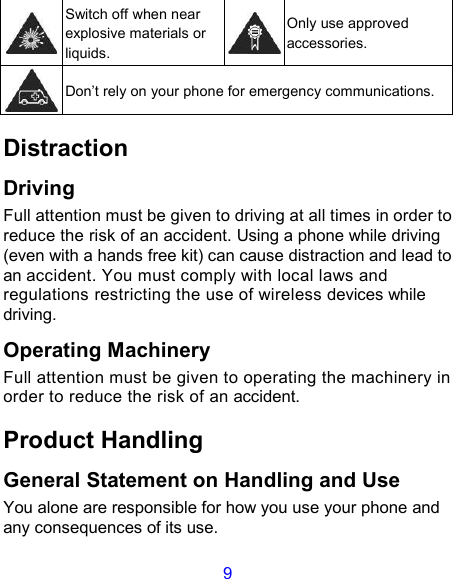 9  Switch off when near explosive materials or liquids.  Only use approved accessories.  Don’t rely on your phone for emergency communications.  Distraction Driving Full attention must be given to driving at all times in order to reduce the risk of an accident. Using a phone while driving (even with a hands free kit) can cause distraction and lead to an accident. You must comply with local laws and regulations restricting the use of wireless devices while driving. Operating Machinery Full attention must be given to operating the machinery in order to reduce the risk of an accident. Product Handling General Statement on Handling and Use You alone are responsible for how you use your phone and any consequences of its use. 