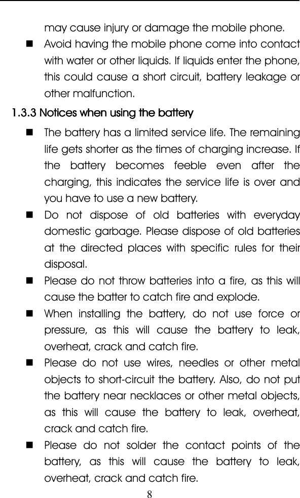 8may cause injury or damage the mobile phone.�Avoid having the mobile phone come into contactwith water or other liquids. If liquids enter the phone,this could cause a short circuit, battery leakage orother malfunction.1.3.31.3.31.3.31.3.3 NoticesNoticesNoticesNotices whenwhenwhenwhen usingusingusingusing thethethethe batterybatterybatterybattery�The battery has a limited service life. The remaininglife gets shorter as the times of charging increase. Ifthe battery becomes feeble even after thecharging, this indicates the service life is over andyou have to use a new battery.�Do not dispose of old batteries with everydaydomestic garbage. Please dispose of old batteriesat the directed places with specific rules for theirdisposal.�Please do not throw batteries into a fire, as this willcause the batter to catch fire and explode.�When installing the battery, do not use force orpressure, as this will cause the battery to leak,overheat, crack and catch fire.�Please do not use wires, needles or other metalobjects to short-circuit the battery. Also, do not putthe battery near necklaces or other metal objects,as this will cause the battery to leak, overheat,crack and catch fire.�Please do not solder the contact points of thebattery, as this will cause the battery to leak,overheat, crack and catch fire.