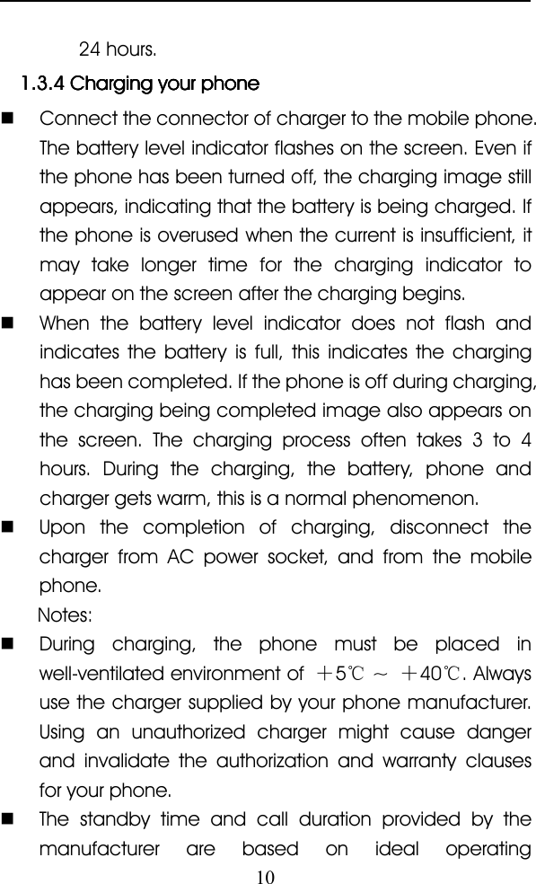 1024 hours.1.3.41.3.41.3.41.3.4 ChargingChargingChargingCharging youryouryouryour phonephonephonephone�Connect the connector of charger to the mobile phone.The battery level indicator flashes on the screen. Even ifthe phone has been turnedoff,the charging image stillappears, indicating that the battery is being charged. Ifthe phone is overused when the current is insufficient, itmay take longer time for the charging indicator toappear on the screen after the charging begins.�When the battery level indicator does not flash andindicates the battery is full, this indicates the charginghas been completed. If the phone is off during charging,the charging being completed image also appears onthe screen. The charging process often takes 3 to 4hours. During the charging, the battery, phone andcharger gets warm, this is a normal phenomenon.�Upon the completion of charging, disconnect thecharger from AC power socket, and from the mobilephone.Notes:�During charging, the phone must be placed inwell-ventilated environment of ＋5℃~＋40 ℃. Alwaysuse the charger supplied by your phone manufacturer.Using an unauthorized charger might cause dangerand invalidate the authorization and warranty clausesfor your phone.�The standby time and call duration provided by themanufacturer are based on ideal operating