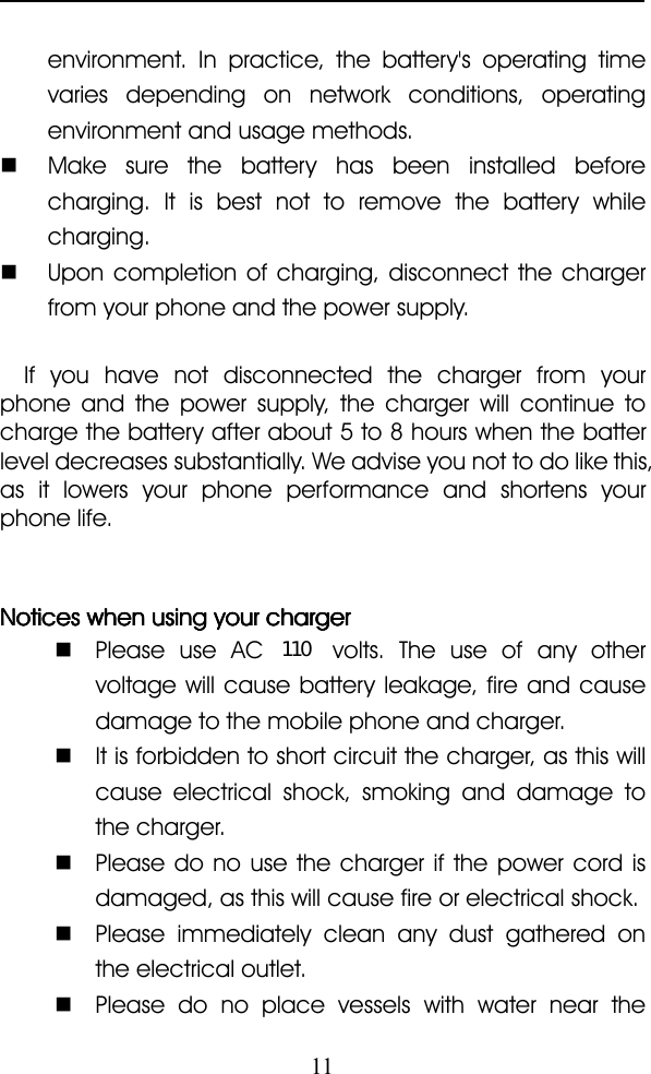 11environment. In practice, the battery&apos;s operating timevaries depending on network conditions, operatingenvironment and usage methods.�Make sure the battery has been installed beforecharging. It is best not to remove the battery whilecharging.�Upon completion of charging, disconnect the chargerfrom your phone and the power supply.If you have not disconnected the charger from yourphone and the power supply, the charger will continue tocharge the battery after about 5 to 8 hours when the batterlevel decreases substantially. We advise you not to do like this,as it lowers your phone performance and shortens yourphone life.NoticesNoticesNoticesNotices whenwhenwhenwhen usingusingusingusing youryouryouryour chargerchargerchargercharger�Please use AC volts. The use of any othervoltage will cause battery leakage, fire and causedamage to the mobile phone and charger.�It is forbidden to short circuit the charger, as this willcause electrical shock, smoking and damage tothe charger.�Please do no use the charger if the power cord isdamaged, as this will cause fire or electrical shock.�Please immediately clean any dust gathered onthe electrical outlet.�Please do no place vessels with water near the110