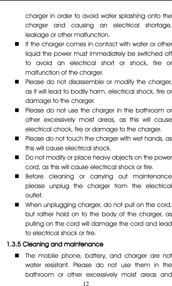 12charger in order to avoid water splashing onto thecharger and causing an electrical shortage,leakage or other malfunction.�If the charger comes in contact with water or otherliquid the power must immediately be switched offto avoid an electrical short or shock, fire ormalfunction of the charger.�Please do not disassemble or modify the charger,as it will lead to bodily harm, electrical shock, fire ordamage to the charger.�Please do not use the charger in the bathroom orother excessively moist areas, as this will causeelectrical chock, fire or damage to the charger.�Please do not touch the charger with wet hands, asthis will cause electrical shock.�Do not modify or place heavy objects on the powercord, as this will cause electrical shock or fire.�Before cleaning or carrying out maintenanceplease unplug the charger from the electricaloutlet.�When unplugging charger, do not pull on the cord,but rather hold on to the body of the charger, aspulling on the cord will damage the cord and leadto electrical shock or fire.1.3.51.3.51.3.51.3.5 CleaningCleaningCleaningCleaning andandandand maintenancemaintenancemaintenancemaintenance�The mobile phone, battery, and charger are notwater resistant. Please do not use them in thebathroom or other excessively moist areas and