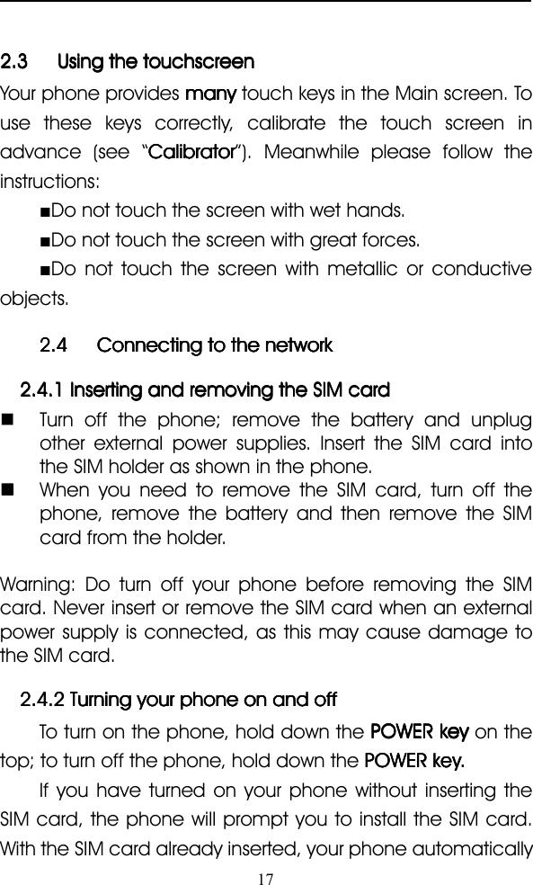 172.32.32.32.3 UsingUsingUsingUsing thethethethe touchscreentouchscreentouchscreentouchscreenYour phone provides manymanymanymany touch keys in the Main screen. Touse these keys correctly, calibrate the touch screen inadvance (see “ CalibratorCalibratorCalibratorCalibrator ” ). Meanwhile please follow theinstructions:■Do not touch the screen with wet hands.■Do not touch the screen with great forces.■Do not touch the screen with metallic or conductiveobjects.2.42.42.42.4 ConnectingConnectingConnectingConnecting totototo thethethethe networknetworknetworknetwork2.4.12.4.12.4.12.4.1 InsertingInsertingInsertingInserting andandandand removingremovingremovingremoving thethethethe SIMSIMSIMSIM cardcardcardcard�Turn off the phone; remove the battery and unplugother external power supplies. Insert the SIM card intothe SIM holder as shown in the phone.����When you need to remove the SIM card, turn off thephone, remove the battery and then remove the SIMcard from the holder.Warning: Do turn off your phone before removing the SIMcard. Never insert or remove the SIM card when an externalpower supply is connected, as this may cause damage tothe SIM card.2.4.22.4.22.4.22.4.2 TurningTurningTurningTurning youryouryouryour phonephonephonephone onononon andandandand offoffoffoffTo turn on the phone, hold down the POWERPOWERPOWERPOWER keykeykeykey on thetop ; to turn off the phone, hold down the POWERPOWERPOWERPOWERkeykeykeykey....If you have turned on your phone without inserting theSIM card, the phone will prompt you to install the SIM card.With the SIM card already inserted, your phone automatically