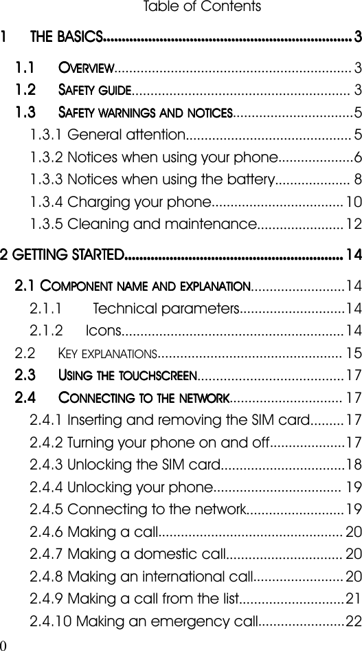 0Table of Contents1111 THETHETHETHE BASICSBASICSBASICSBASICS........................................................................................................................................................................................................................................................................33331.11.11.11.1 OOOOVERVIEWVERVIEWVERVIEWVERVIEW...............................................................31.21.21.21.2 SSSSAFETYAFETYAFETYAFETY GUIDEGUIDEGUIDEGUIDE..........................................................31.31.31.31.3 SSSSAFETYAFETYAFETYAFETY WARNINGSWARNINGSWARNINGSWARNINGS ANDANDANDAND NOTICESNOTICESNOTICESNOTICES................................51.3.1 General attention............................................51.3.2 Notices when using your phone....................61.3.3 Notices when using the battery....................81.3.4 Charging your phone...................................101.3.5 Cleaning and maintenance.......................122222 GETTINGGETTINGGETTINGGETTING STARTEDSTARTEDSTARTEDSTARTED........................................................................................................................................................................................................................................141414142.12.12.12.1 CCCCOMPONENTOMPONENTOMPONENTOMPONENT NAMENAMENAMENAME ANDANDANDAND EXPLANATIONEXPLANATIONEXPLANATIONEXPLANATION.........................142.1.1 Technical parameters............................142.1.2 Icons...........................................................142.2KEY EXPLANATIONS.................................................152.32.32.32.3 UUUUSINGSINGSINGSING THETHETHETHE TOUCHSCREENTOUCHSCREENTOUCHSCREENTOUCHSCREEN.......................................172.42.42.42.4 CCCCONNECTINGONNECTINGONNECTINGONNECTING TOTOTOTO THETHETHETHE NETWORKNETWORKNETWORKNETWORK..............................172.4.1 Inserting and removing the SIM card.........172.4.2 Turning your phone on and off....................172.4.3 Unlocking the SIM card.................................182.4.4 Unlocking your phone..................................192.4.5 Connecting to the network..........................192.4.6 Making a call.................................................202.4.7 Making a domestic call...............................202.4.8 Making an international call........................202.4.9 Making a call from the list............................212.4.10 Making an emergency call.......................22