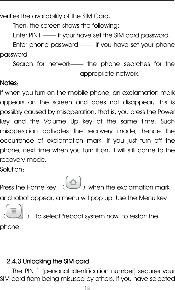 18verifies the availability of the SIM Card.Then, the screen shows the following:Enter PIN1 —— if your have set the SIM card password.Enter phone password —— if you have set your phonepasswordSearch for network —— the phone searches for theappropriate network.NotesNotesNotesNotes ：If when you turn on the mobile phone, an exclamation markappears on the screen and does not disappear, this ispossibly caused by misoperation, that is, you press the Powerkey and the Volume Up key at the same time. Suchmisoperation activates the recovery mode, hence theoccurrence of exclamation mark. If you just turn off thephone, next time when you turn it on, it will still come to therecovery mode.Solution ：Press the Home key （ ） when the exclamation markand robot appear, a menu will pop up. Use the Menu key（ ） to select &quot;reboot system now&quot; to restart thephone.2.4.32.4.32.4.32.4.3 UnlockingUnlockingUnlockingUnlocking thethethethe SIMSIMSIMSIM cardcardcardcardThe PIN 1 (personal identification number) secures yourSIM card from being misused by others. If you have selected