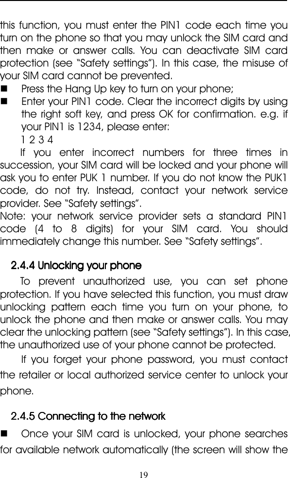 19this function, you must enter the PIN1 code each time youturn on the phone so that you may unlock the SIM card andthen make or answer calls. You can deactivate SIM cardprotection (see “ Safety settings ” ). In this case, the misuse ofyour SIM card cannot be prevented.�Press the Hang Up key to turn on your phone;�Enter your PIN1 code. Clear the incorrect digits by usingthe right softkey,and press OK for confirmation. e.g. ifyour PIN1 is 1234, please enter:1 2 3 4If you enter incorrect numbers for three times insuccession, your SIM card will be locked and your phone willask you to enter PUK 1 number. If you do not know the PUK1code, do not try. Instead, contact your network serviceprovider. See “ Safety settings ” .Note: your network service provider sets a standard PIN1code (4 to 8 digits) for your SIM card. You shouldimmediately change this number. See “ Safety settings ” .2.4.42.4.42.4.42.4.4 UnlockingUnlockingUnlockingUnlocking youryouryouryour phonephonephonephoneTo prevent unauthorized use, you can set phoneprotection. If you have selected this function, you must drawunlocking pattern each time you turn on your phone, tounlock the phone and then make or answer calls. You mayclear the unlocking pattern (see “ Safety settings ” ). In this case,the unauthorized use of your phone cannot be protected.If you forget y our phone password, you must contactthe retailer or local authorized service center to unlock yourphone.2.4.52.4.52.4.52.4.5 ConnectingConnectingConnectingConnecting totototo thethethethe networknetworknetworknetwork�Once your SIM card is unlocke d, your phone searchesfor available network automatically (the screen will show the