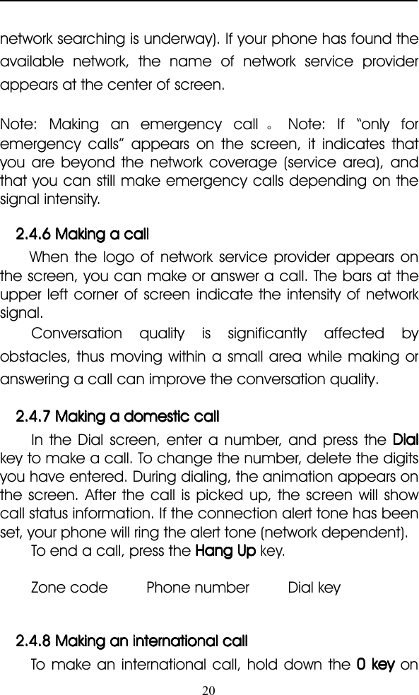 20network searching is underway). If your phone has found theavailable network, the name of network service providerappears at the center of screen.Note: Making an emergency call 。Note: If “ only foremergency calls ” appears on the screen, it indicates thatyou are beyond the network coverage (service area), andthat you can still make emergency calls depending on thesignal intensity.2.4.62.4.62.4.62.4.6 MakingMakingMakingMaking aaaa callcallcallcallWhen the logo of network service provider appears onthe screen, you can make or answer a call. The bars at theupper left corner of screen indicate the intensity of networksignal.Conversation quality is significantly affected byobstacles, thus moving within a small area while making oranswering a call can improve the conversation quality.2.4.72.4.72.4.72.4.7 MakingMakingMakingMaking aaaa domesticdomesticdomesticdomestic callcallcallcallIn the Dial screen, enter a number, and press the DialDialDialDialkey to make a call. To change the number, delete the digitsyou have entered. During dialing, the animation appears onthe screen. After the call is picked up, the screen will showcall status information. If the connection alert tone has beenset, your phone will ring the alert tone (network dependent).To end a call, press the HangHangHangHang UpUpUpUpkey.Zone code Phone number Dial key2.4.82.4.82.4.82.4.8 MakingMakingMakingMaking anananan internationalinternationalinternationalinternational callcallcallcallTo make an international call, hold down the 0000 keykeykeykey on