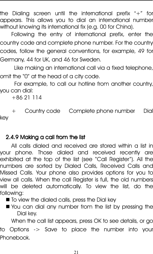 21the Dialing screen until the international prefix &quot;+ ” forappears. This allows you to dial an international numberwithout knowing its international fix (e.g. 00 for China).Following the entry of international prefix, enter thecountry code and complete phone number. For the countrycodes, follow the general conventions, for example, 49 forGermany, 44 for UK, and 46 for Sweden.Like making an international call via a fixed telephone,omit the “ 0 ” at the head of a city code.For example, to call our hotline from another country,you can dial:+86 21 114+ Country code Complete phone number Dialkey2.4.92.4.92.4.92.4.9 MakingMakingMakingMaking aaaa callcallcallcall fromfromfromfrom thethethethe listlistlistlistAll calls dialed and received are stored within a list inyour phone. Those dialed and received recently areexhibited at the top of the list (see “ Call Register ” ). All thenumbers are sorted by Dialed Calls, Received Calls andMissed Calls. Your phone also provides options for you toview all calls. When the call Register is full, the old numberswill be deleted automatically. To view the list, do thefollowing:�To view the dialed calls, press the Dial key�You can dial any number from the list by pressing theDialkey.When the call list appears, press OK to see details, or goto Options -&gt; Save to place the number into yourPhonebook.