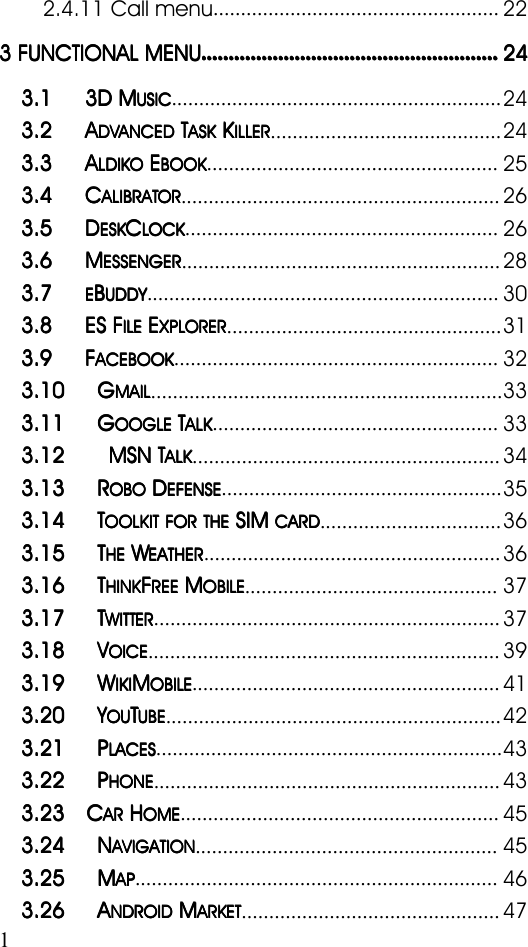 12.4.11 Call menu....................................................223333 FUNCTIONALFUNCTIONALFUNCTIONALFUNCTIONAL MENUMENUMENUMENU........................................................................................................................................................................................................................242424243.13.13.13.1 3D3D3D3D MMMMUSICUSICUSICUSIC............................................................243.23.23.23.2 AAAADVANCEDDVANCEDDVANCEDDVANCEDTTTTASKASKASKASKKKKKILLERILLERILLERILLER..........................................243.33.33.33.3 AAAALDIKOLDIKOLDIKOLDIKOEEEEBOOKBOOKBOOKBOOK.....................................................253.43.43.43.4 CCCCALIBRATORALIBRATORALIBRATORALIBRATOR..........................................................263.53.53.53.5 DDDDESKESKESKESKCCCCLOCKLOCKLOCKLOCK.........................................................263.63.63.63.6 MMMMESSENGERESSENGERESSENGERESSENGER..........................................................283.73.73.73.7EEEEBBBBUDDYUDDYUDDYUDDY................................................................303.83.83.83.8 ESESESES FFFFILEILEILEILEEEEEXPLORERXPLORERXPLORERXPLORER..................................................313.93.93.93.9 FFFFACEBOOKACEBOOKACEBOOKACEBOOK...........................................................323.103.103.103.10 GGGGMAILMAILMAILMAIL................................................................333.113.113.113.11 GGGGOOGLEOOGLEOOGLEOOGLETTTTALKALKALKALK....................................................333.123.123.123.12 MSNMSNMSNMSNTTTTALKALKALKALK........................................................343.133.133.133.13 RRRROBOOBOOBOOBODDDDEFENSEEFENSEEFENSEEFENSE...................................................353.143.143.143.14TTTTOOLKITOOLKITOOLKITOOLKIT FORFORFORFOR THETHETHETHESIMSIMSIMSIMCARDCARDCARDCARD.................................363.153.153.153.15 TTTTHEHEHEHEWWWWEATHEREATHEREATHEREATHER......................................................363.163.163.163.16 TTTTHINKHINKHINKHINKFFFFREEREEREEREEMMMMOBILEOBILEOBILEOBILE..............................................373.173.173.173.17 TTTTWITTERWITTERWITTERWITTER...............................................................373.183.183.183.18VVVVOICEOICEOICEOICE................................................................393.193.193.193.19 WWWWIKIIKIIKIIKIMMMMOBILEOBILEOBILEOBILE........................................................413.203.203.203.20YYYYOUOUOUOUTTTTUBEUBEUBEUBE.............................................................423.213.213.213.21 PPPPLACESLACESLACESLACES...............................................................433.223.223.223.22 PPPPHONEHONEHONEHONE...............................................................433.233.233.233.23 CCCCARARARARHHHHOMEOMEOMEOME..........................................................453.243.243.243.24 NNNNAVIGATIONAVIGATIONAVIGATIONAVIGATION.......................................................453.253.253.253.25 MMMMAPAPAPAP..................................................................463.263.263.263.26 AAAANDROIDNDROIDNDROIDNDROIDMMMMARKETARKETARKETARKET...............................................47