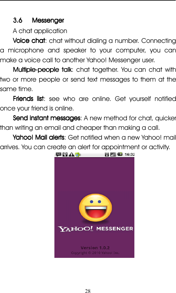 283.63.63.63.6 MessengerMessengerMessengerMessengerA chat applicationVoiceVoiceVoiceVoice chatchatchatchat : chat without dialing a number. Connectinga microphone and speaker to your computer, you canmake a voice call to another Yahoo! Messenger user.Multiple-peopleMultiple-peopleMultiple-peopleMultiple-people talktalktalktalk : chat together. You can chat withtwo or more people or send text messages to them at thesame time.FriendsFriendsFriendsFriends listlistlistlist : see who are online. Get yourself notifiedonce your friend is online.SendSendSendSend instantinstantinstantinstant messagesmessagesmessagesmessages : A new method for chat, quickerthan writing an email and cheaper than making a call.Yahoo!Yahoo!Yahoo!Yahoo! MailMailMailMail alertsalertsalertsalerts : Get notified when a new Yahoo! mailarrives. You can create an alert for appointment or activity.