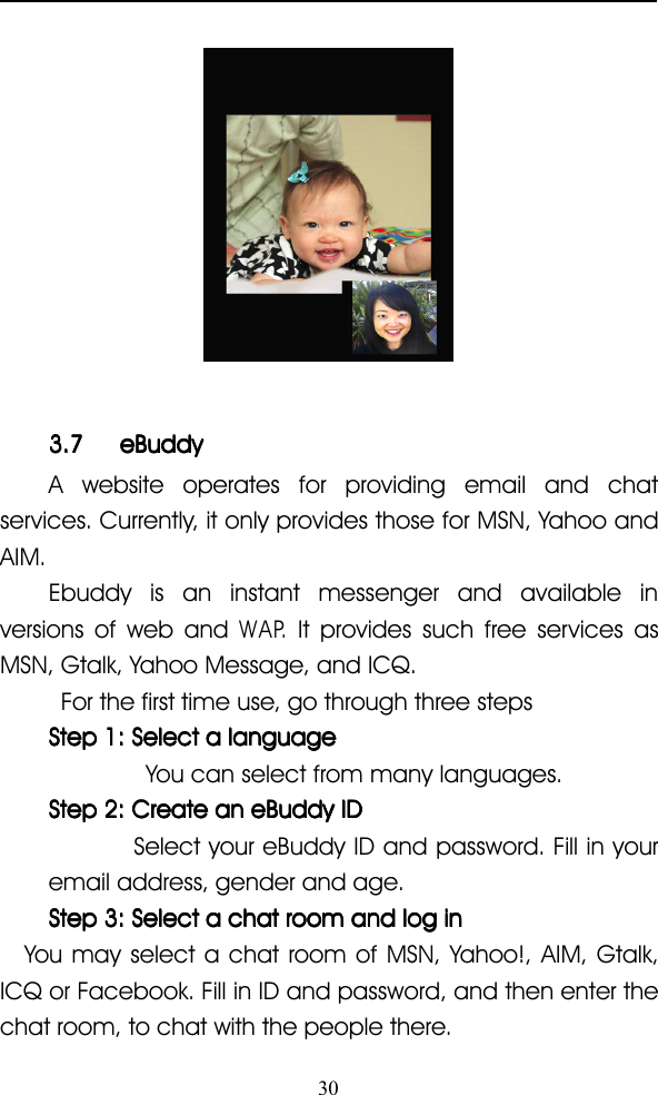 303.73.73.73.7 eBuddyeBuddyeBuddyeBuddyA website operates for providing email and chatservices. Currently, it only provides those for MSN, Yahoo andAIM.Ebuddy is an instant messenger and available inversions of web andWAP .It provides such free services asMSN, Gtalk, Yahoo Message, and ICQ.For the first time use, go through three stepsStepStepStepStep 1:1:1:1: SelectSelectSelectSelect aaaa languagelanguagelanguagelanguageYou can select from many languages.StepStepStepStep 2:2:2:2: CreateCreateCreateCreate anananan eBuddyeBuddyeBuddyeBuddy IDIDIDIDSelect your eBuddy ID and password. Fill in youremail address, gender and age.StepStepStepStep 3:3:3:3: SelectSelectSelectSelect aaaa chatchatchatchat roomroomroomroom andandandand loglogloglog ininininYou may select a chat room of MSN, Yahoo!, AIM, Gtalk,ICQ or Facebook. Fill in ID and password, and then enter thechat room, to chat with the people there.