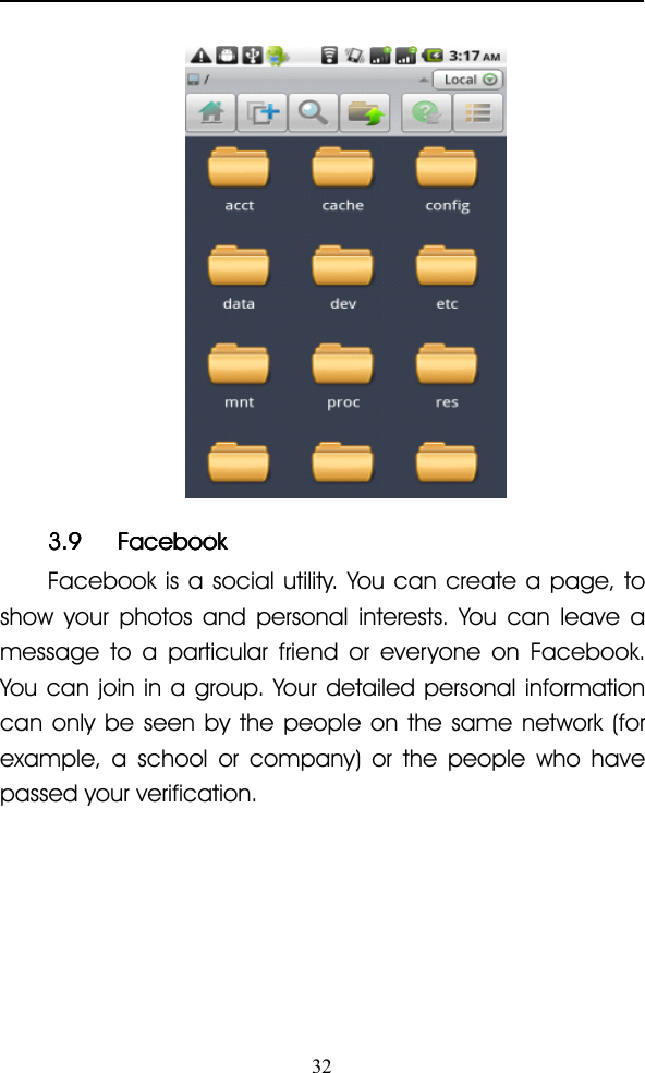 323.93.93.93.9 FacebookFacebookFacebookFacebookFacebook is a social utility. You can create a page, toshow your photos and personal interests. You can leave amessage to a particular friend or everyone on Facebook.You can join in a group. Your detailed personal informationcan only be seen by the people on the same network (forexample, a school or company) or the people who havepassed your verification.