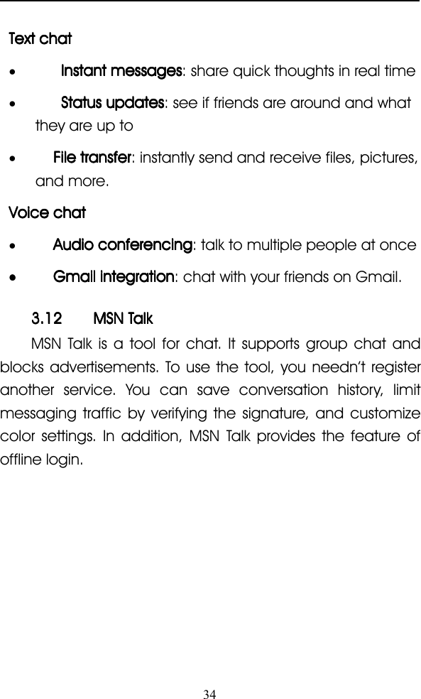 34TextTextTextText chatchatchatchat•InstantInstantInstantInstant messagesmessagesmessagesmessages : share quick thoughts in real time•StatusStatusStatusStatus updatesupdatesupdatesupdates : see if friends are around and whatthey are up to•FileFileFileFile transfertransfertransfertransfer : instantly send and receive files, pictures,and more.VoiceVoiceVoiceVoice chatchatchatchat•AudioAudioAudioAudio conferencingconferencingconferencingconferencing : talk to multiple people at once••••GmailGmailGmailGmail integrationintegrationintegrationintegration : chat with your friends on Gmail.3.123.123.123.12 MSNMSNMSNMSN TalkTalkTalkTalkMSN Talk is a tool for chat. It supports group chat andblocks advertisements. To use the tool, you needn ’ t registeranother service. You can save conversation history, limitmessaging traffic by verifying the signature, and customizecolor settings. In addition, MSN Talk provides the feature ofoffline login.