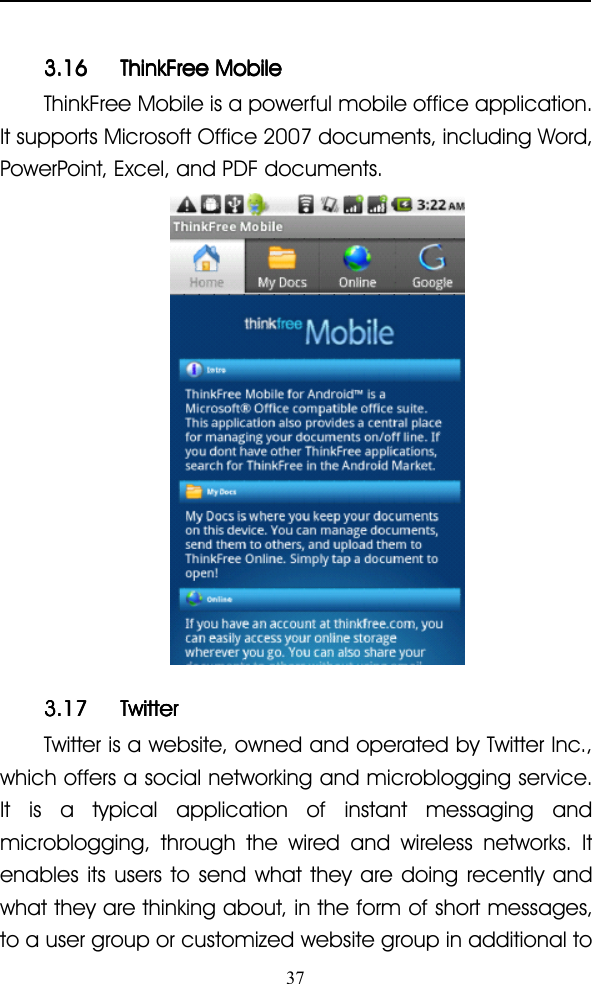 373.163.163.163.16 ThinkFreeThinkFreeThinkFreeThinkFree MobileMobileMobileMobileThinkFree Mobile is a powerful mobile office application.It supports Microsoft Office 2007 documents, including Word,PowerPoint, Excel, and PDF documents.3.173.173.173.17 TwitterTwitterTwitterTwitterTwitter is a website, owned and operated by Twitter Inc.,which offers a social networking and microblogging service.It is a typical application of instant messaging andmicroblogging, through the wired and wireless networks. Itenables its users to send what they are doing recently andwhat they are thinking about, in the form of short messages,to a user group or customized website group in additional to