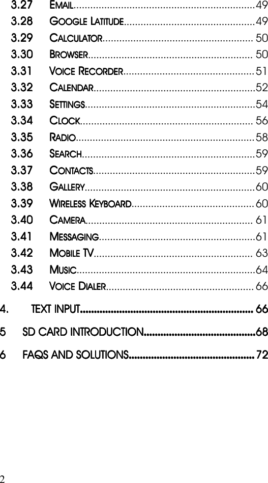 23.273.273.273.27 EEEEMAILMAILMAILMAIL.................................................................493.283.283.283.28 GGGGOOGLEOOGLEOOGLEOOGLELLLLATITUDEATITUDEATITUDEATITUDE...............................................493.293.293.293.29 CCCCALCULATORALCULATORALCULATORALCULATOR......................................................503.303.303.303.30 BBBBROWSERROWSERROWSERROWSER...........................................................503.313.313.313.31VVVVOICEOICEOICEOICERRRRECORDERECORDERECORDERECORDER...............................................513.323.323.323.32 CCCCALENDARALENDARALENDARALENDAR..........................................................523.333.333.333.33 SSSSETTINGSETTINGSETTINGSETTINGS.............................................................543.343.343.343.34 CCCCLOCKLOCKLOCKLOCK..............................................................563.353.353.353.35 RRRRADIOADIOADIOADIO................................................................583.363.363.363.36 SSSSEARCHEARCHEARCHEARCH..............................................................593.373.373.373.37 CCCCONTACTSONTACTSONTACTSONTACTS..........................................................593.383.383.383.38 GGGGALLERYALLERYALLERYALLERY.............................................................603.393.393.393.39 WWWWIRELESSIRELESSIRELESSIRELESSKKKKEYBOARDEYBOARDEYBOARDEYBOARD............................................603.403.403.403.40 CCCCAMERAAMERAAMERAAMERA............................................................613.413.413.413.41 MMMMESSAGINGESSAGINGESSAGINGESSAGING........................................................613.423.423.423.42 MMMMOBILEOBILEOBILEOBILETVTVTVTV.........................................................633.433.433.433.43 MMMMUSICUSICUSICUSIC................................................................643.443.443.443.44VVVVOICEOICEOICEOICEDDDDIALERIALERIALERIALER.....................................................664.4.4.4. TEXTTEXTTEXTTEXT INPUTINPUTINPUTINPUT........................................................................................................................................................................................................................................................666666665555 SDSDSDSD CARDCARDCARDCARD INTRODUCTIONINTRODUCTIONINTRODUCTIONINTRODUCTION................................................................................................................................................................686868686666 FAQSFAQSFAQSFAQS ANDANDANDAND SOLUTIONSSOLUTIONSSOLUTIONSSOLUTIONS....................................................................................................................................................................................72727272