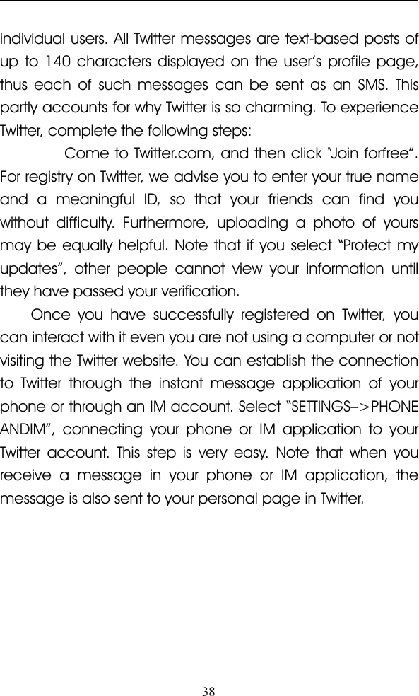 38individual users. All Twitter messages are text-based posts ofup to 140 characters displayed on the user ’ s profile page,thus each of such messages can be sent as an SMS. Thispartly accounts for why Twitter is so charming. To experienceTwitter, complete the following steps:Come to Twitter.com, and then click“Join forfree ” .For registry on Twitter, we advise you to enter your true nameand a meaningful ID, so that your friends can find youwithout difficulty. Furthermore, uploading a photo of yoursmay be equally helpful. Note that if you select “ Protect myupdates ” , other people cannot view your information untilthey have passed your verification.Once you have successfully registered on Twitter, youcan interact with it even you are not using a computer or notvisiting the Twitter website. You can establish the connectionto Twitter through the instant message application of yourphone or through an IM account. Select “ SETTINGS – &gt;PHONEANDIM ” , connecting your phone or IM application to yourTwitter account. This step is very easy. Note that when youreceive a message in your phone or IM application, themessage is also sent to your personal page in Twitter.