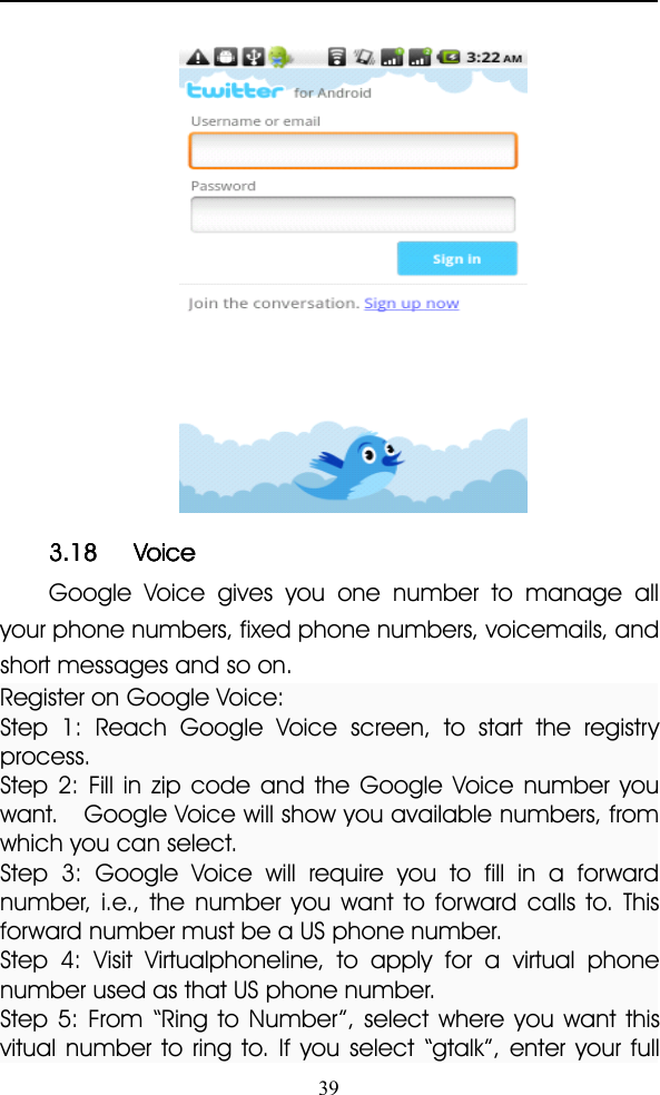 393.183.183.183.18 VoiceVoiceVoiceVoiceGoogle Voice gives you one number to manage allyour phone numbers, fixed phone numbers, voicemails, andshort messages and so on.Register on Google Voice:Step 1: Reach Google Voice screen, to start the registryprocess.Step 2: Fill in zip code and the Google Voice number youwant. Google Voice will show you available numbers, fromwhich you can select.Step 3: Google Voice will require you to fill in a forwardnumber, i.e., the number you want to forward calls to. Thisforward number must be a US phone number.Step 4: Visit Virtualphoneline, to apply for a virtual phonenumber used as that US phone number.Step 5: From “ Ring to Number ” , select where you want thisvitual number to ring to. If you select “ gtalk ” , enter your full