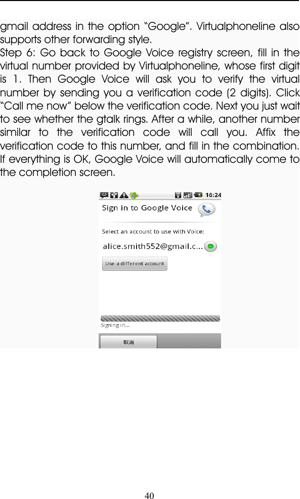 40gmail address in the option “ Google ” . Virtualphoneline alsosupports other forwarding style.Step 6: Go back to Google Voice registry screen, fill in thevirtual number provided by Virtualphoneline, whose first digitis 1. Then Google Voice will ask you to verify the virtualnumber by sending you a verification code (2 digits). Click“ Call me now ” below the verification code. Next you just waitto see whether the gtalk rings. After a while, another numbersimilar to the verification code will call you. Affix theverification code to this number, and fill in the combination.If everything is OK, Google Voice will automatically come tothe completion screen.