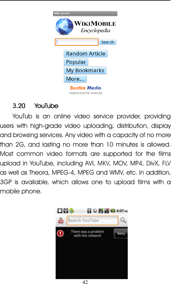 423.203.203.203.20 YouTubeYouTubeYouTubeYouTubeYouTub is an online video service provider, providingusers with high-grade video uploading, distribution, displayand browsing services. Any video with a capacity of no morethan 2G, and lasting no more than 10 minutes is allowed.Most common video formats are supported for the filmsupload in YouTube, including AVI ,MKV, MOV , MP4 , DivX ,FLVas well as Theora , MPEG-4 , MPEG and WMV , etc. In addition,3GP is available, which allows one to upload films with amobile phone.