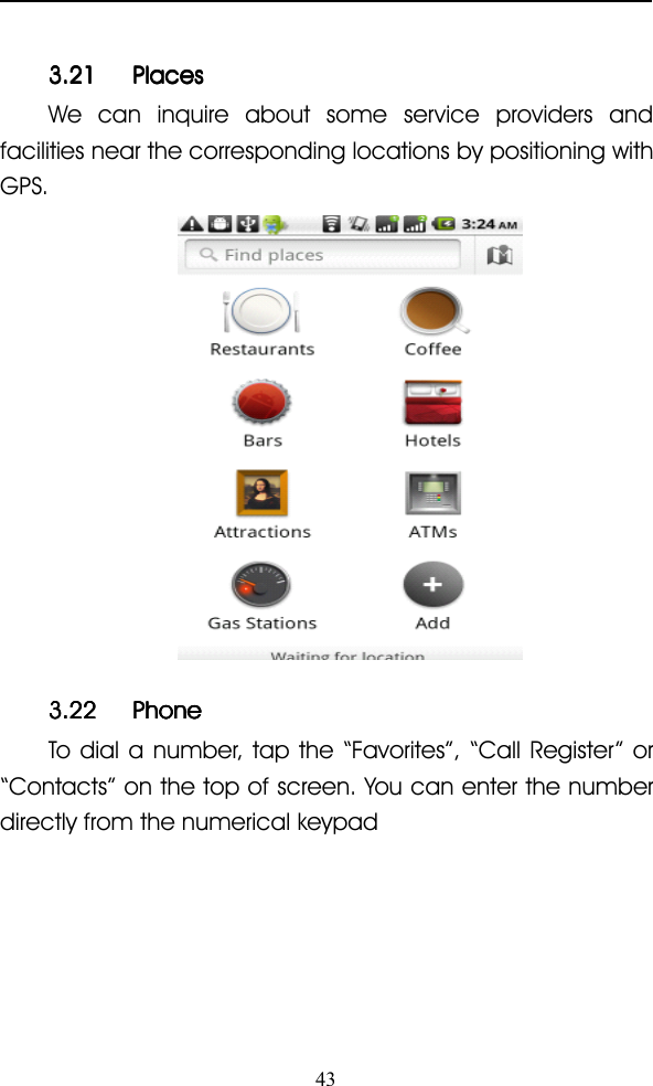 433.213.213.213.21 PlacesPlacesPlacesPlacesWe can inquire about some service providers andfacilities near the corresponding locations by positioning withGPS.3.223.223.223.22 PhonePhonePhonePhoneTo dial a number, tap the “ Favorites ” , “ Call Register ” or“ Contacts ” on the top of screen. You can enter the numberdirectly from the numerical keypad