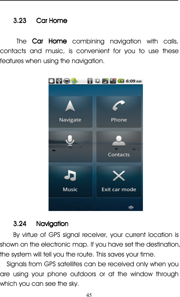 453.233.233.233.23 CarCarCarCar HomeHomeHomeHomeThe CarCarCarCar HomeHomeHomeHome combining navigation with calls,contacts and music, is convenient for you to use thesefeatures when using the navigation.3.243.243.243.24 NavigationNavigationNavigationNavigationBy virtue of GPS signal receiver, your current location isshown on the electronic map. If you have set the destination,the system will tell you the route. This saves your time.Signals from GPS satellites can be received only when youare using your phone outdoors or at the window throughwhich you can see the sky.