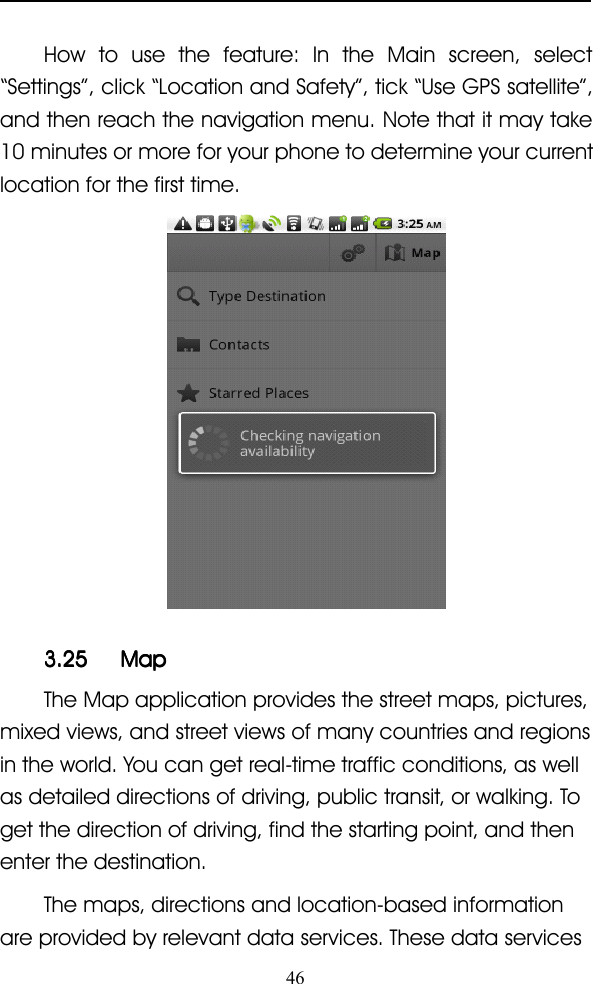 46How to use the feature: In the Main screen, select“ Settings ” , click “ Location and Safety ” , tick “ Use GPS satellite ” ,and then reach the navigation menu. Note that it may take10 minutes or more for your phone to determine your currentlocation for the first time.3.253.253.253.25 MapMapMapMapThe Map application provides the street maps, pictures,mixed views, and street views of many countries and regionsin the world. You can get real-time traffic conditions, as wellas detailed directions of driving, public transit, or walking. Toget the direction of driving, find the starting point, and thenenter the destination.The maps, directions and location-based informationare provided by relevant data services. These data services