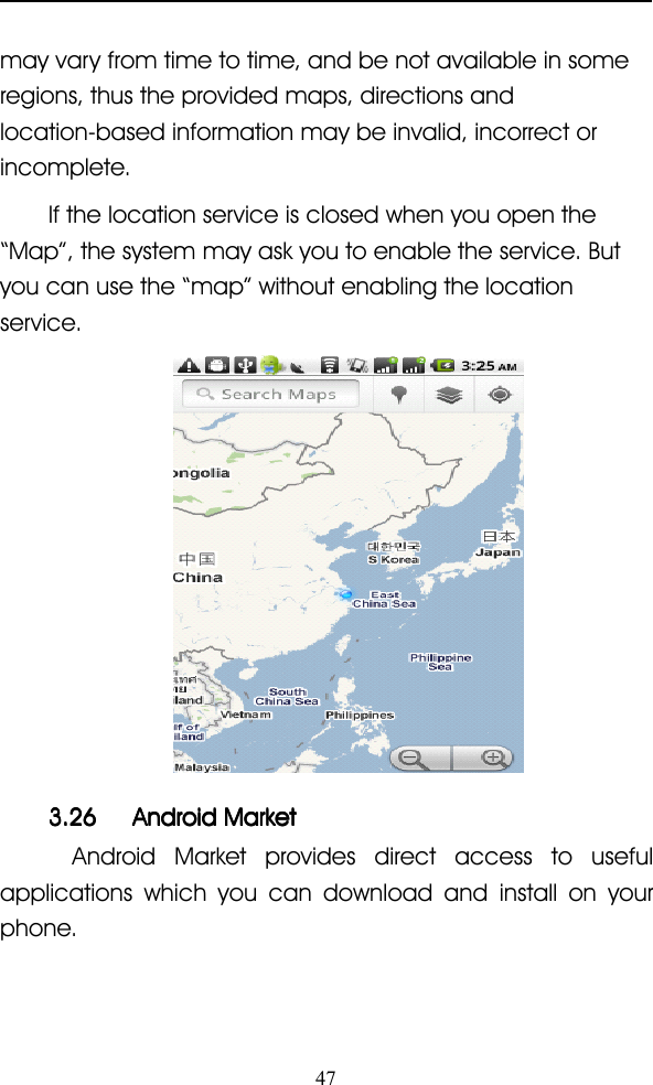 47may vary from time to time, and be not available in someregions, thus the provided maps, directions andlocation-based information may be invalid, incorrect orincomplete.If the location service is closed when you open the“ Map ” , the system may ask you to enable the service. Butyou can use the “ map ” without enabling the locationservice.3.263.263.263.26 AndroidAndroidAndroidAndroid MarketMarketMarketMarketAndroid Market provides direct access to usefulapplications which you can download and install on yourphone.