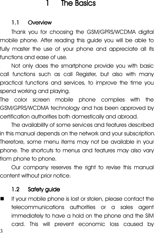 31111 TheTheTheThe BasicsBasicsBasicsBasics1.11.11.11.1 OverviewOverviewOverviewOverviewThank you for choosing the GSM/GPRS/WCDMA digitalmobile phone. After reading this guide you will be able tofully master the use of your phone and appreciate all itsfunctions and ease of use.Not only does the smartphone provide you with basiccall functions such as call Register, but also with manypractical functions and services, to improve the time youspend working and playing.The color screen mobile phone complies with theGSM/GPRS/WCDMA technology and has been approved bycertification authorities both domestically and abroad.The availability of some services and features describedin this manual depends on the network and your subscription.Therefore, some menu items may not be available in yourphone. The shortcuts to menus and features may also varyfrom phone to phone.Our company reserves the right to revise this manualcontent without prior notice.1.21.21.21.2 SafetySafetySafetySafety guideguideguideguide�If your mobile phone is lost or stolen, please contact thetelecommunications authorities or a sales agentimmediately to have a hold on the phone and the SIMcard. This will prevent economic loss caused by