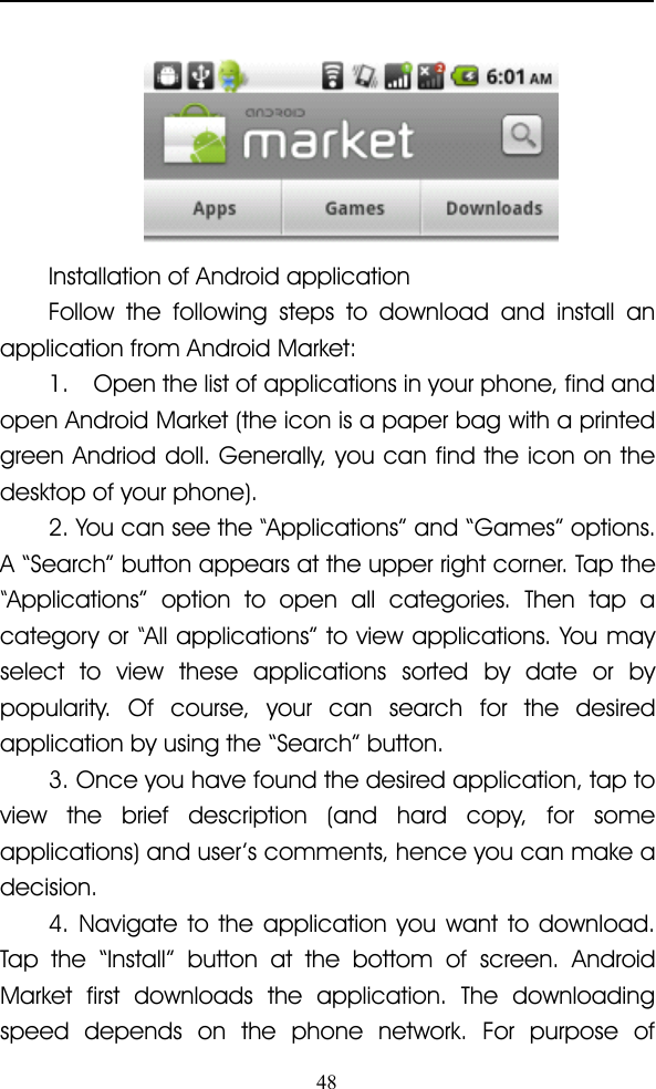 48Installation of Android applicationFollow the following steps to download and install anapplication from Android Market:1. Open the list of applications in your phone, find andopen Android Market (the icon is a paper bag with a printedgreen Andriod doll. Generally, you can find the icon on thedesktop of your phone).2. You can see the“Applications ” and “ Games ” options.A “ Search ” button appears at the upper right corner. Tap the“Applications ” option to open all categories. Then tap acategory or“All applications ” to view applications. You mayselect to view these applications sorted by date or bypopularity. Of course, your can search for the desiredapplication by using the “ Search ” button.3. Once you have found the desired application, tap toview the brief description (and hard copy, for someapplications) and user ’ s comments, hence you can make adecision.4. Navigate to the application you want to download.Tap the “ Install ” button at the bottom of screen. AndroidMarket first downloads the application. The downloadingspeed depends on the phone network. For purpose of