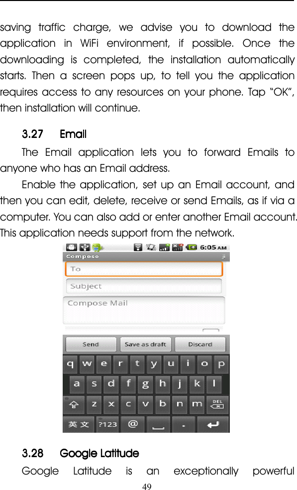 49saving traffic charge, we advise you to download theapplication in WiFi environment, if possible. Once thedownloading is completed, the installation automaticallystarts. Then a screen pops up, to tell you the applicationrequires access to any resources on your phone. Tap “ OK ” ,then installation will continue.3.273.273.273.27 EmailEmailEmailEmailThe Email application lets you to forward Emails toanyone who has an Email address.Enable the application, set up an Email account, andthen you can edit, delete, receive or send Emails, as if via acomputer. You can also add or enter another Email account.This application needs support from the network.3.283.283.283.28 GoogleGoogleGoogleGoogle LatitudeLatitudeLatitudeLatitudeGoogle Latitude is an exceptionally powerful